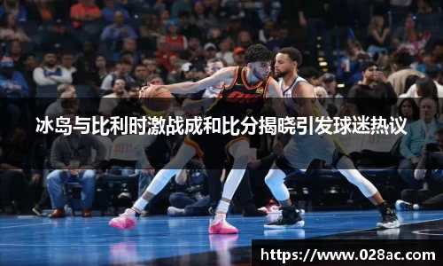 冰岛与比利时激战成和比分揭晓引发球迷热议